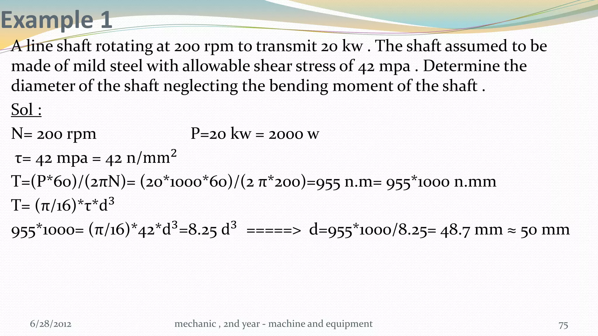 Example 1
A line shaft rotating at 200 rpm to transmit 20 kw . The shaft assumed to be
made of mild steel with allowable shear stress of 42 mpa . Determine the
diameter of the shaft neglecting the bending moment of the shaft .
Sol :
N= 200 rpm                 P=20 kw = 2000 w
τ= 42 mpa = 42 n/mm2
T=(P*60)/(2πN)= (20*1000*60)/(2 π*200)=955 n.m= 955*1000 n.mm
T= (π/16)*τ*d3
955*1000= (π/16)*42*d3 =8.25 d3 =====> d=955*1000/8.25= 48.7 mm ≈ 50 mm




  6/28/2012           mechanic , 2nd year - machine and equipment         75
 