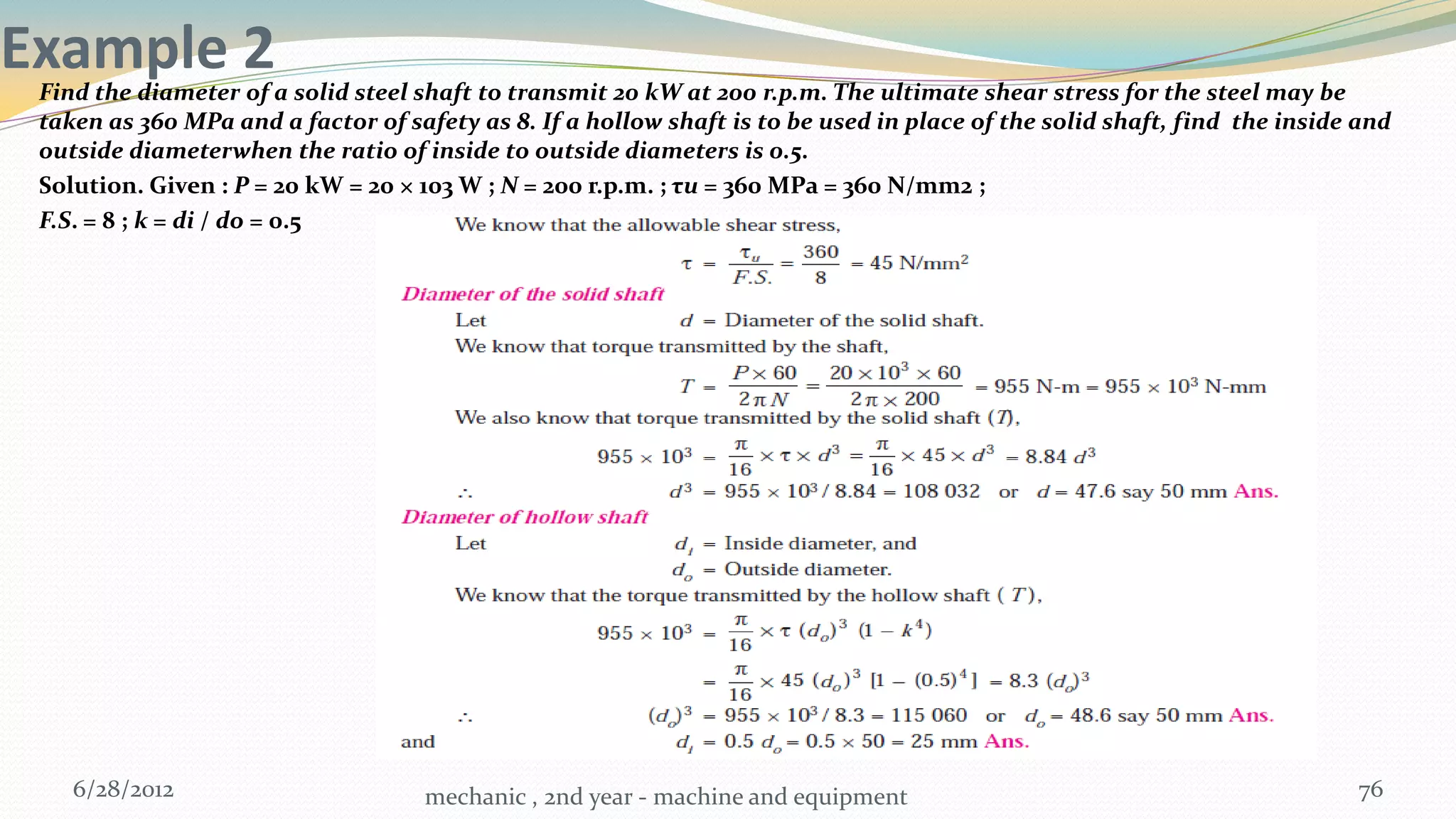 Example 2
 Find the diameter of a solid steel shaft to transmit 20 kW at 200 r.p.m. The ultimate shear stress for the steel may be
 taken as 360 MPa and a factor of safety as 8. If a hollow shaft is to be used in place of the solid shaft, find the inside and
 outside diameterwhen the ratio of inside to outside diameters is 0.5.
 Solution. Given : P = 20 kW = 20 × 103 W ; N = 200 r.p.m. ; τu = 360 MPa = 360 N/mm2 ;
 F.S. = 8 ; k = di / do = 0.5




    6/28/2012                       mechanic , 2nd year - machine and equipment                                            76
 