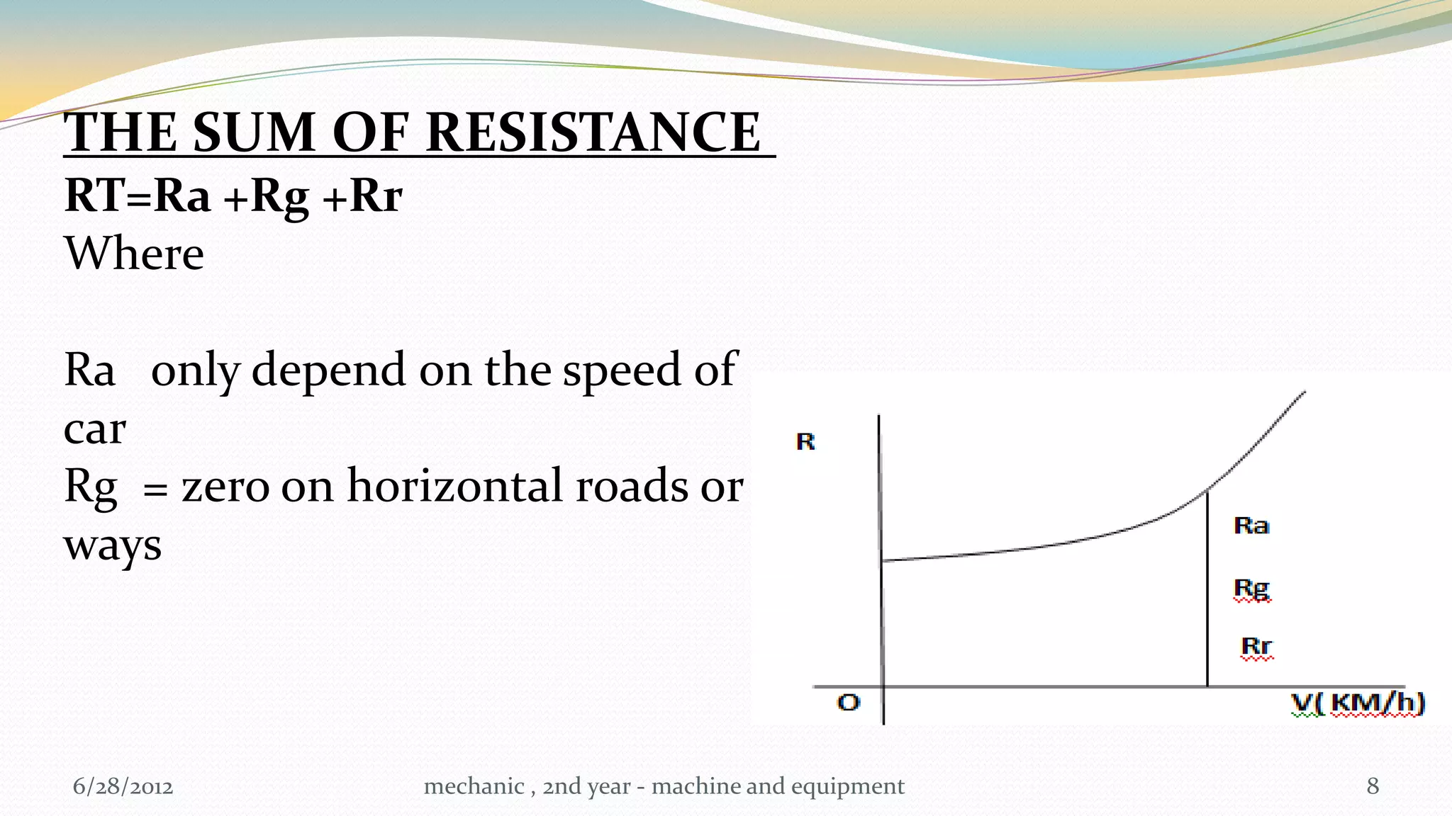 THE SUM OF RESISTANCE
RT=Ra +Rg +Rr
Where

Ra only depend on the speed of
car
Rg = zero on horizontal roads or
ways



6/28/2012       mechanic , 2nd year - machine and equipment   8
 