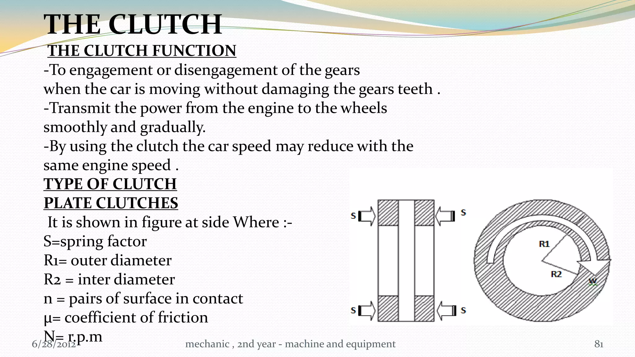 THE CLUTCH
   THE CLUTCH FUNCTION
  -To engagement or disengagement of the gears
  when the car is moving without damaging the gears teeth .
  -Transmit the power from the engine to the wheels
  smoothly and gradually.
  -By using the clutch the car speed may reduce with the
  same engine speed .
  TYPE OF CLUTCH
  PLATE CLUTCHES
   It is shown in figure at side Where :-
  S=spring factor
  R1= outer diameter
  R2 = inter diameter
  n = pairs of surface in contact
  µ= coefficient of friction
  N= r.p.m
6/28/2012                mechanic , 2nd year - machine and equipment   81
 