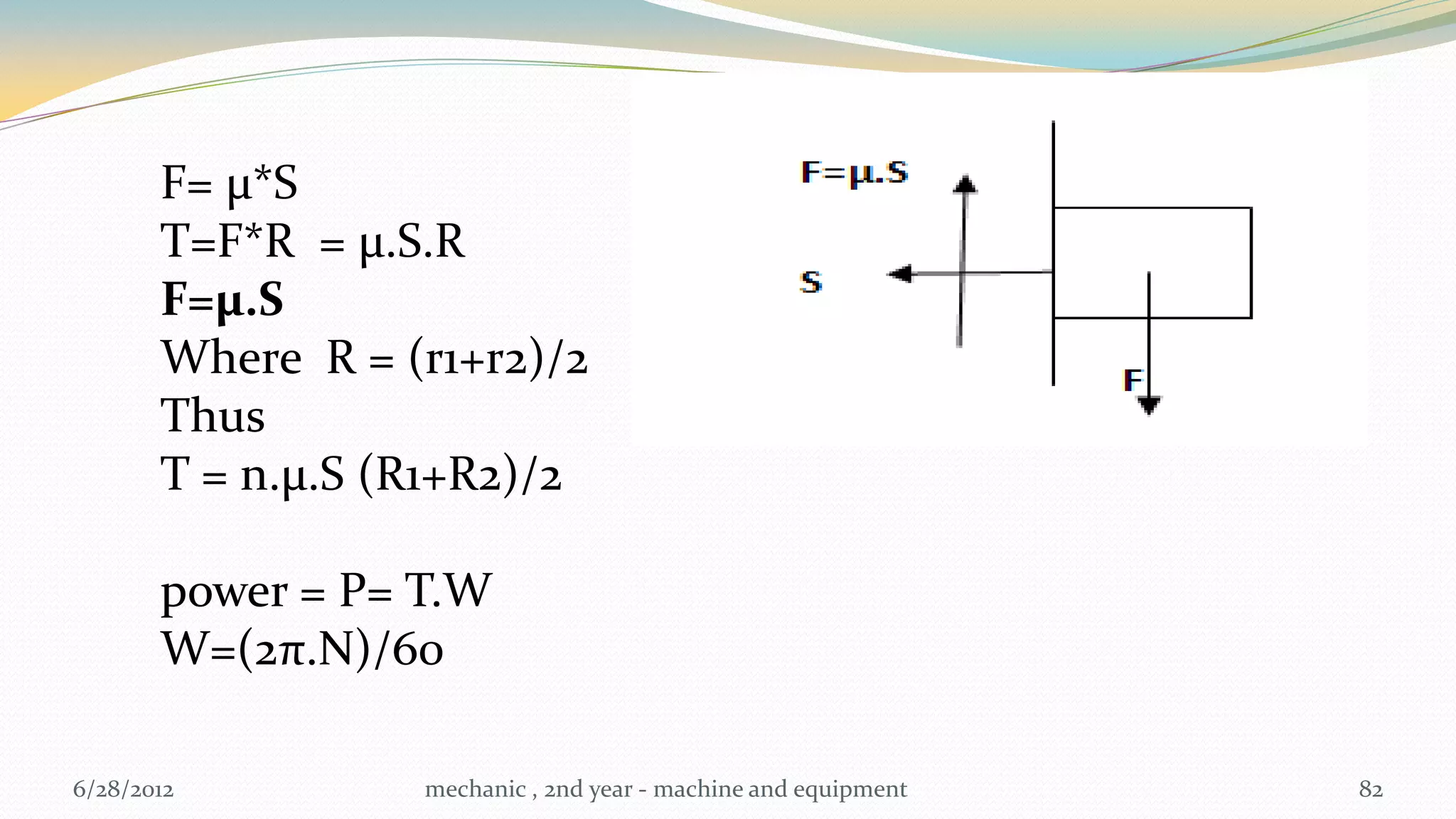F= µ*S
       T=F*R = µ.S.R
       F=µ.S
       Where R = (r1+r2)/2
       Thus
       T = n.µ.S (R1+R2)/2

       power = P= T.W
       W=(2π.N)/60

6/28/2012         mechanic , 2nd year - machine and equipment   82
 