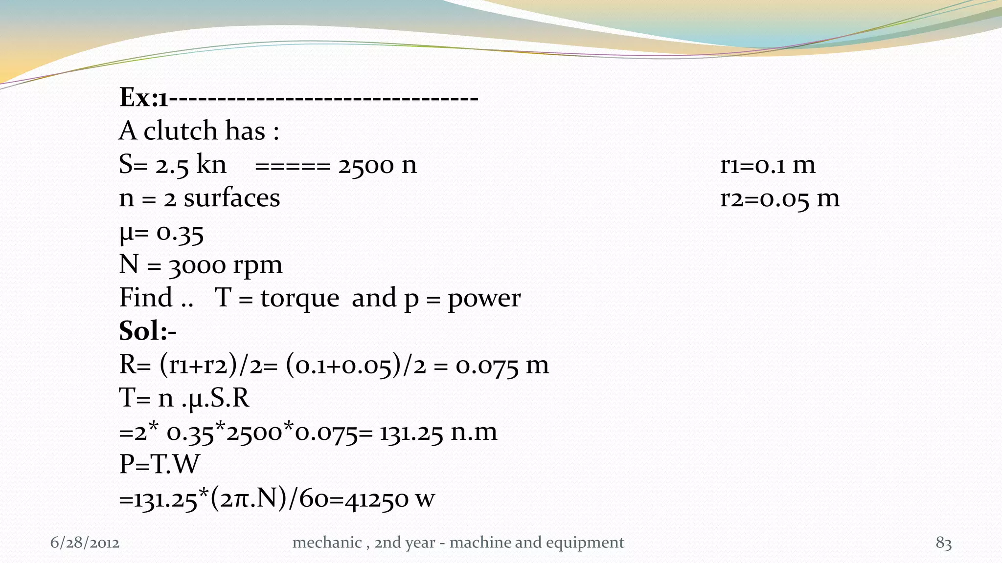 Ex:1--------------------------------
        A clutch has :
        S= 2.5 kn ===== 2500 n                                      r1=0.1 m
        n = 2 surfaces                                              r2=0.05 m
        µ= 0.35
        N = 3000 rpm
        Find .. T = torque and p = power
        Sol:-
        R= (r1+r2)/2= (0.1+0.05)/2 = 0.075 m
        T= n .µ.S.R
        =2* 0.35*2500*0.075= 131.25 n.m
        P=T.W
        =131.25*(2π.N)/60=41250 w
6/28/2012             mechanic , 2nd year - machine and equipment               83
 