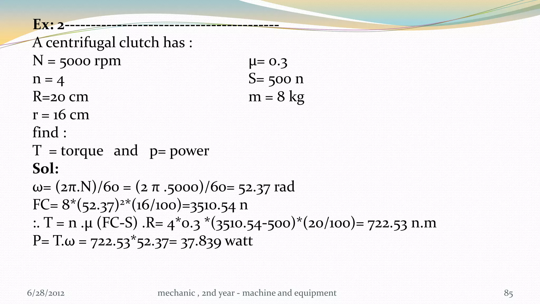 Ex: 2-----------------------------------------
 A centrifugal clutch has :
 N = 5000 rpm                            µ= 0.3
 n=4                                     S= 500 n
 R=20 cm                                 m = 8 kg
 r = 16 cm
 find :
 T = torque and p= power
 Sol:
 ω= (2π.N)/60 = (2 π .5000)/60= 52.37 rad
 FC= 8*(52.37)2*(16/100)=3510.54 n
 :. T = n .µ (FC-S) .R= 4*0.3 *(3510.54-500)*(20/100)= 722.53 n.m
 P= T.ω = 722.53*52.37= 37.839 watt


6/28/2012           mechanic , 2nd year - machine and equipment     85
 