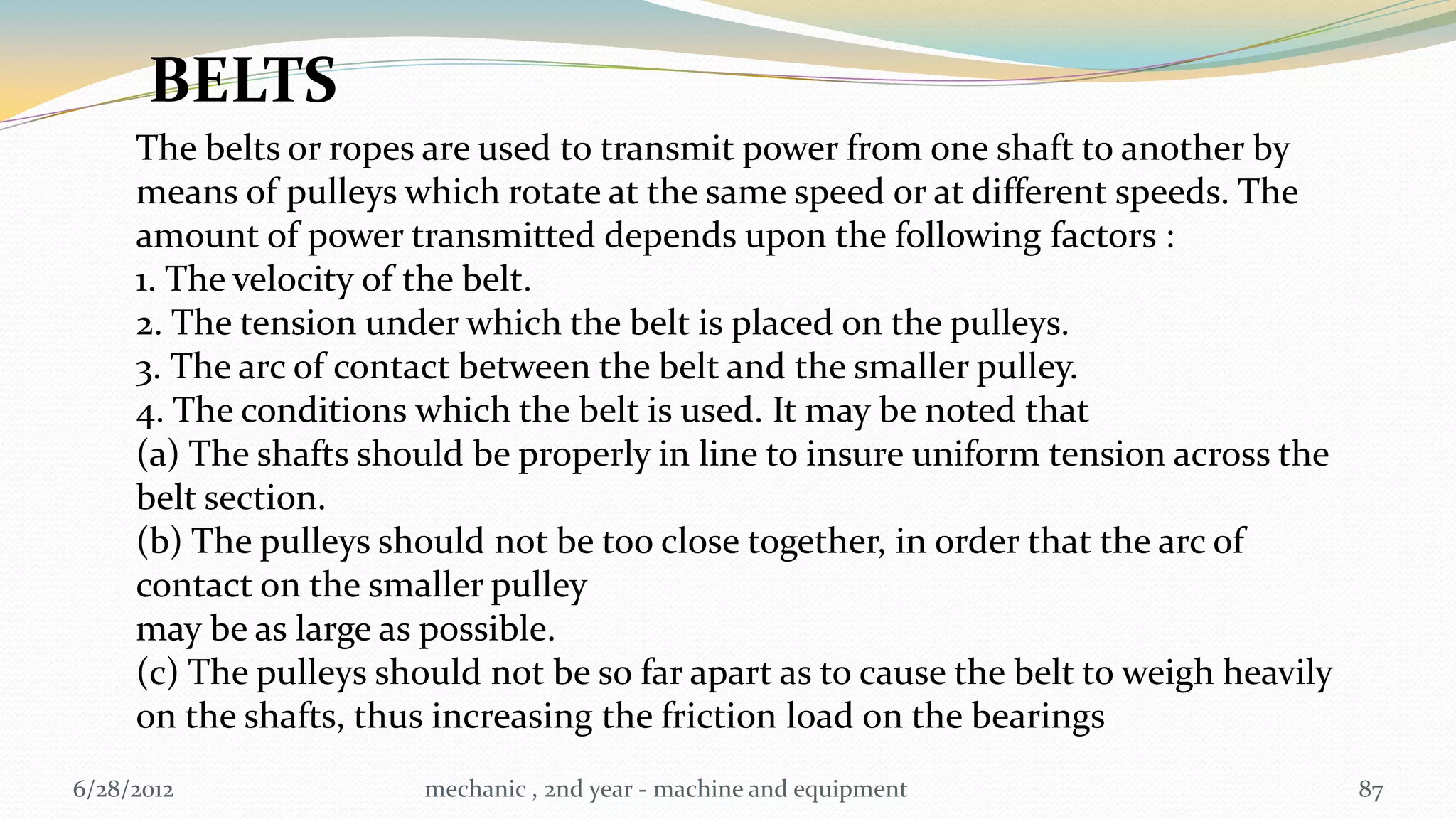 BELTS
     The belts or ropes are used to transmit power from one shaft to another by
     means of pulleys which rotate at the same speed or at different speeds. The
     amount of power transmitted depends upon the following factors :
     1. The velocity of the belt.
     2. The tension under which the belt is placed on the pulleys.
     3. The arc of contact between the belt and the smaller pulley.
     4. The conditions which the belt is used. It may be noted that
     (a) The shafts should be properly in line to insure uniform tension across the
     belt section.
     (b) The pulleys should not be too close together, in order that the arc of
     contact on the smaller pulley
     may be as large as possible.
     (c) The pulleys should not be so far apart as to cause the belt to weigh heavily
     on the shafts, thus increasing the friction load on the bearings
6/28/2012               mechanic , 2nd year - machine and equipment                     87
 