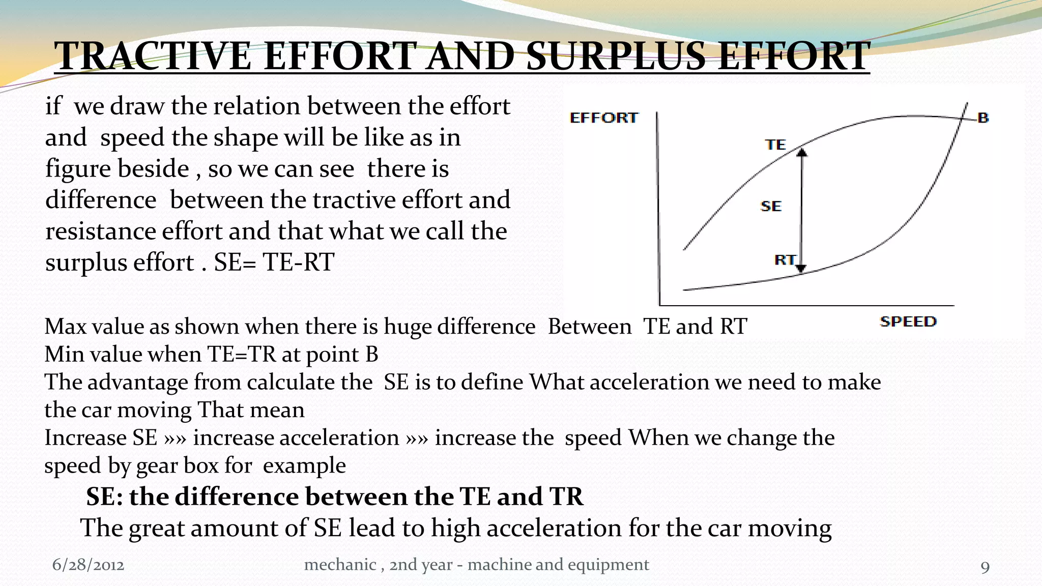 TRACTIVE EFFORT AND SURPLUS EFFORT
if we draw the relation between the effort
and speed the shape will be like as in
figure beside , so we can see there is
difference between the tractive effort and
resistance effort and that what we call the
surplus effort . SE= TE-RT

Max value as shown when there is huge difference Between TE and RT
Min value when TE=TR at point B
The advantage from calculate the SE is to define What acceleration we need to make
the car moving That mean
Increase SE »» increase acceleration »» increase the speed When we change the
speed by gear box for example
   SE: the difference between the TE and TR
   The great amount of SE lead to high acceleration for the car moving
6/28/2012                mechanic , 2nd year - machine and equipment                 9
 