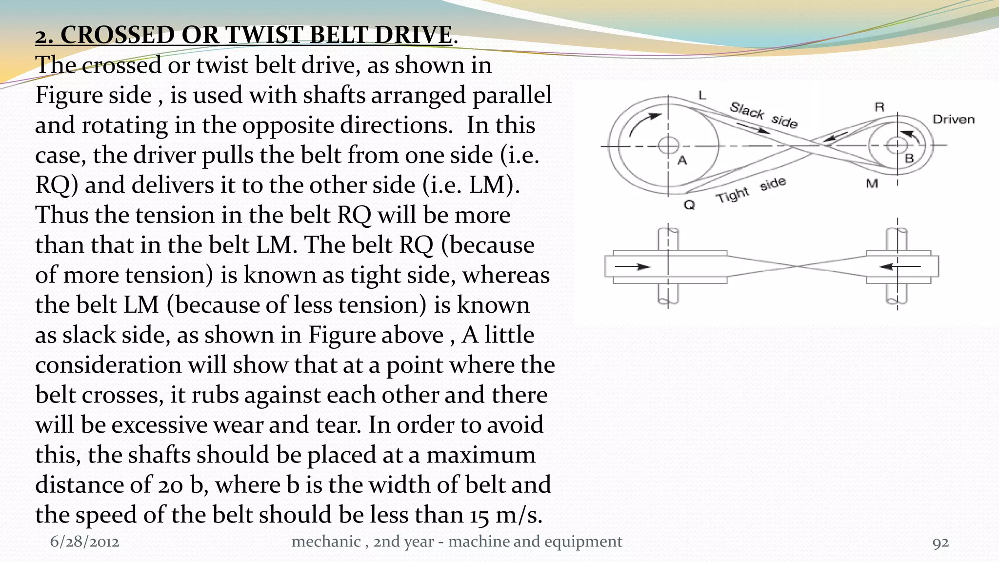 2. CROSSED OR TWIST BELT DRIVE.
The crossed or twist belt drive, as shown in
Figure side , is used with shafts arranged parallel
and rotating in the opposite directions. In this
case, the driver pulls the belt from one side (i.e.
RQ) and delivers it to the other side (i.e. LM).
Thus the tension in the belt RQ will be more
than that in the belt LM. The belt RQ (because
of more tension) is known as tight side, whereas
the belt LM (because of less tension) is known
as slack side, as shown in Figure above , A little
consideration will show that at a point where the
belt crosses, it rubs against each other and there
will be excessive wear and tear. In order to avoid
this, the shafts should be placed at a maximum
distance of 20 b, where b is the width of belt and
the speed of the belt should be less than 15 m/s.
 6/28/2012               mechanic , 2nd year - machine and equipment   92
 