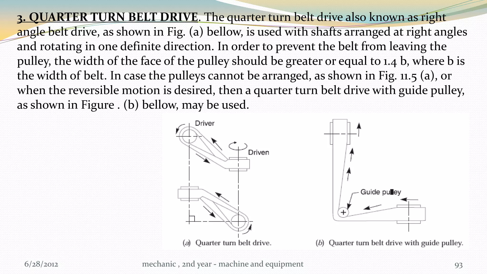 3. QUARTER TURN BELT DRIVE. The quarter turn belt drive also known as right
angle belt drive, as shown in Fig. (a) bellow, is used with shafts arranged at right angles
and rotating in one definite direction. In order to prevent the belt from leaving the
pulley, the width of the face of the pulley should be greater or equal to 1.4 b, where b is
the width of belt. In case the pulleys cannot be arranged, as shown in Fig. 11.5 (a), or
when the reversible motion is desired, then a quarter turn belt drive with guide pulley,
as shown in Figure . (b) bellow, may be used.




 6/28/2012               mechanic , 2nd year - machine and equipment                    93
 