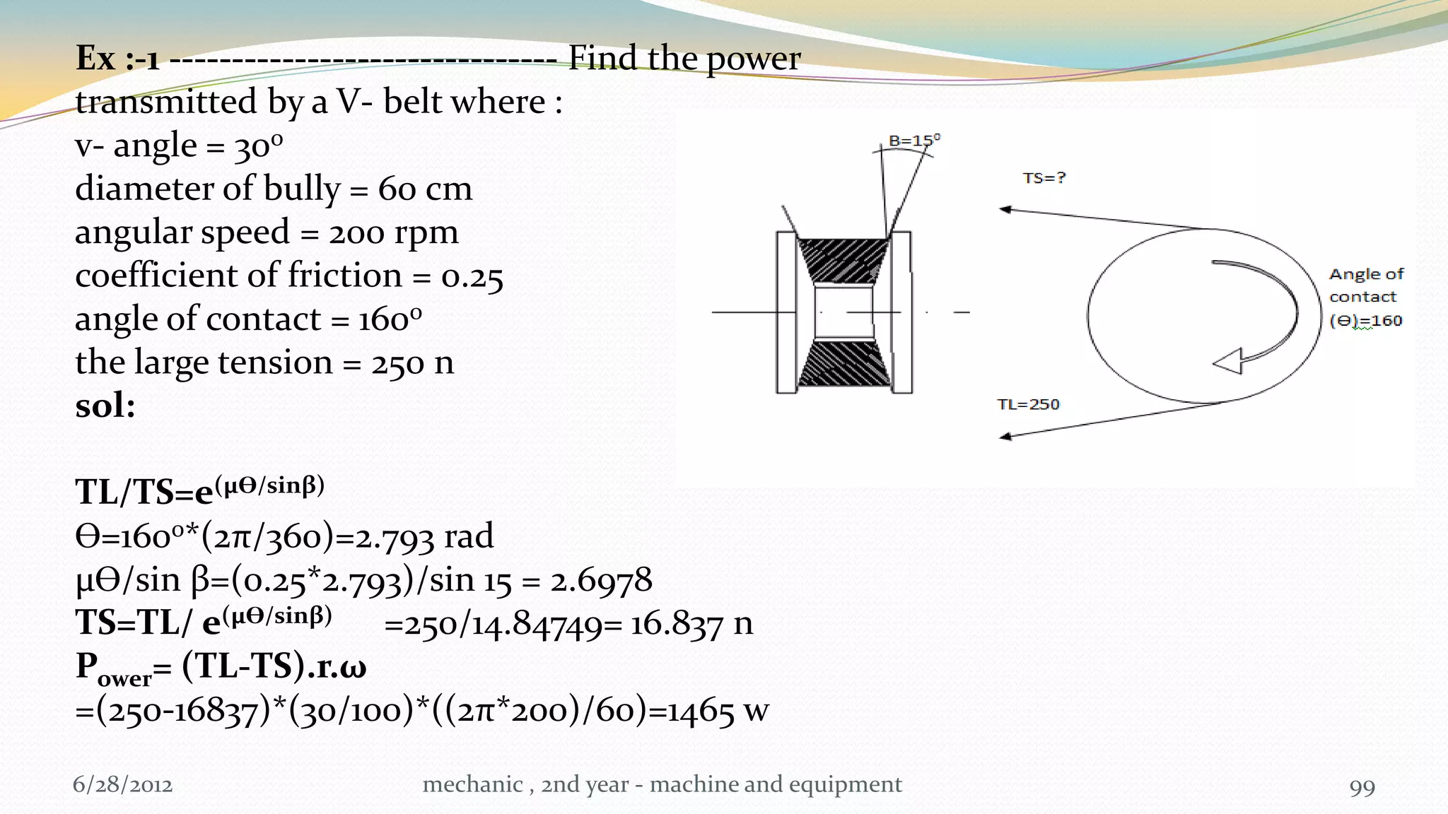 Ex :-1 ------------------------------- Find the power
transmitted by a V- belt where :
v- angle = 300
diameter of bully = 60 cm
angular speed = 200 rpm
coefficient of friction = 0.25
angle of contact = 1600
the large tension = 250 n
sol:

TL/TS=e(µƟ/sinβ)
Ɵ=1600*(2π/360)=2.793 rad
µƟ/sin β=(0.25*2.793)/sin 15 = 2.6978
TS=TL/ e(µƟ/sinβ) =250/14.84749= 16.837 n
Power= (TL-TS).r.ω
=(250-16837)*(30/100)*((2π*200)/60)=1465 w
6/28/2012                mechanic , 2nd year - machine and equipment   99
 