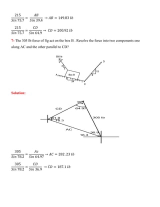 215
𝑆𝑖𝑛 75.7
=
𝐴𝐵
𝑆𝑖𝑛 39.4
→ 𝐴𝐵 = 149.83 𝐼𝑏
215
𝑆𝑖𝑛 75.7
=
𝐶𝐷
𝑆𝑖𝑛 64.9
→ 𝐶𝐷 = 200.92 𝐼𝑏
7- The 305 Ib force of fig act on the box B . Resolve the force into two components one
along AC and the other parallel to CD?
Solution:
305
𝑆𝑖𝑛 78.2
=
𝐴𝑐
𝑆𝑖𝑛 64.97
→ 𝐴𝐶 = 282 .23 𝐼𝑏
305
𝑆𝑖𝑛 78.2
=
𝐶𝐷
𝑆𝑖𝑛 36.9
→ 𝐶𝐷 = 187.1 𝐼𝑏
 
