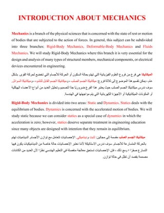 INTRODUCTION ABOUT MECHANICS
Mechanics is a branch of the physical sciences that is concerned with the state of rest or motion
of bodies that are subjected to the action of forces. In general, this subject can be subdivided
into three branches: Rigid-Body Mechanics, Deformable-Body Mechanics and Fluids
Mechanics. We will study Rigid-Body Mechanics where this branch it is very essential for the
design and analysis of many types of structural members, mechanical components, or electrical
devices encountered in engineering.
‫الميكانيكا‬
‫ل‬ ‫تخضع‬ ‫التي‬ ‫لألجسام‬ ‫الحركة‬ ‫أو‬ ‫السكون‬ ‫بحالة‬ ‫تهتم‬ ‫التي‬ ‫الفيزيائية‬ ‫العلوم‬ ‫فروع‬ ‫من‬ ‫فرع‬ ‫هي‬
‫حركة‬
‫بشكل‬ .‫القوى‬
:‫فروع‬ ‫ثالثة‬ ‫إلى‬ ‫الموضوع‬ ‫هذا‬ ‫تقسيم‬ ‫يمكن‬ ، ‫عام‬
‫الصلب‬ ‫الجسم‬ ‫ميكانيكا‬
‫و‬ ،
‫للتشوه‬ ‫القابل‬ ‫الجسم‬ ‫ميكانيكا‬
‫و‬ ،
‫ميكاني‬
‫الس‬ ‫كا‬
‫وائل‬
.
‫ميكانيكا‬ ‫ندرس‬ ‫سوف‬
‫الهيكلية‬ ‫األعضاء‬ ‫أنواع‬ ‫من‬ ‫العديد‬ ‫وتحليل‬ ‫لتصميم‬ ‫ًا‬‫د‬‫ج‬ ‫ًا‬‫ي‬‫ضرور‬ ‫الفرع‬ ‫هذا‬ ‫يعتبر‬ ‫حيث‬ ‫الصلب‬ ‫الجسم‬
‫الهند‬ ‫في‬ ‫مواجهتها‬ ‫يتم‬ ‫التي‬ ‫الكهربائية‬ ‫األجهزة‬ ‫أو‬ ‫الميكانيكية‬ ‫المكونات‬ ‫أو‬
‫س‬
.‫ة‬
Rigid-Body Mechanics is divided into two areas: Static and Dynamics. Statics deals with the
equilibrium of bodies. Dynamics is concerned with the accelerated motion of bodies. We will
study static because we can consider statics as a special case of dynamics in which the
acceleration is zero; however, statics deserve separate treatment in engineering education
since many objects are designed with intention that they remain in equilibrium.
‫الصلب‬ ‫الجسم‬ ‫ميكانيكا‬
:‫مجالين‬ ‫إلى‬ ‫مقسمة‬
‫ثابت‬
‫و‬
‫ديناميكي‬
‫توازن‬ ‫مع‬ ‫تتعامل‬ ‫اإلحصائيات‬ .
‫تهتم‬ ‫الديناميات‬ .‫األجسام‬
‫بالحر‬
‫لألجسام‬ ‫المتسارعة‬ ‫كة‬
‫فيها‬ ‫يكون‬ ‫الديناميكيات‬ ‫من‬ ‫خاصة‬ ‫حالة‬ ‫اإلحصائيات‬ ‫نعتبر‬ ‫ألننا‬ ‫االستاتيكة‬ ‫ندرس‬ ‫سوف‬ .
‫الكائنات‬ ‫من‬ ‫العديد‬ ‫ألن‬ ‫ا‬ً‫نظر‬ ‫الهندسي‬ ‫التعليم‬ ‫في‬ ‫منفصلة‬ ‫معالجة‬ ‫تستحق‬ ‫اإلحصائيات‬ ‫فإن‬ ، ‫ذلك‬ ‫ومع‬ ‫؛‬ ‫ا‬ً‫صفر‬ ‫التسارع‬
‫تظ‬ ‫أن‬ ‫بقصد‬ ‫مصممة‬
‫توازن‬ ‫حالة‬ ‫في‬ ‫ل‬
.
 