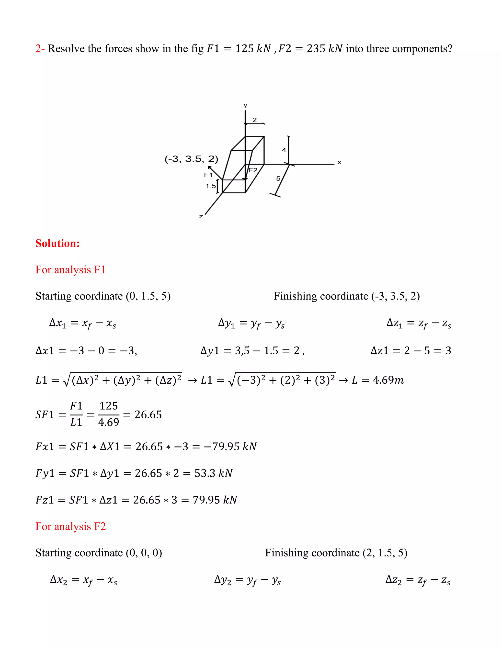 2- Resolve the forces show in the fig 𝐹1 = 125 𝑘𝑁 , 𝐹2 = 235 𝑘𝑁 into three components?
Solution:
For analysis F1
Starting coordinate (0, 1.5, 5) Finishing coordinate (-3, 3.5, 2)
∆𝑥1 = 𝑥𝑓 − 𝑥𝑠 ∆𝑦1 = 𝑦𝑓 − 𝑦𝑠 ∆𝑧1 = 𝑧𝑓 − 𝑧𝑠
∆𝑥1 = −3 − 0 = −3, ∆𝑦1 = 3,5 − 1.5 = 2 , ∆𝑧1 = 2 − 5 = 3
𝐿1 = √(∆𝑥)2 + (∆𝑦)2 + (∆𝑧)2 → 𝐿1 = √(−3)2 + (2)2 + (3)2 → 𝐿 = 4.69𝑚
𝑆𝐹1 =
𝐹1
𝐿1
=
125
4.69
= 26.65
𝐹𝑥1 = 𝑆𝐹1 ∗ ∆𝑋1 = 26.65 ∗ −3 = −79.95 𝑘𝑁
𝐹𝑦1 = 𝑆𝐹1 ∗ ∆𝑦1 = 26.65 ∗ 2 = 53.3 𝑘𝑁
𝐹𝑧1 = 𝑆𝐹1 ∗ ∆𝑧1 = 26.65 ∗ 3 = 79.95 𝑘𝑁
For analysis F2
Starting coordinate (0, 0, 0) Finishing coordinate (2, 1.5, 5)
∆𝑥2 = 𝑥𝑓 − 𝑥𝑠 ∆𝑦2 = 𝑦𝑓 − 𝑦𝑠 ∆𝑧2 = 𝑧𝑓 − 𝑧𝑠
 