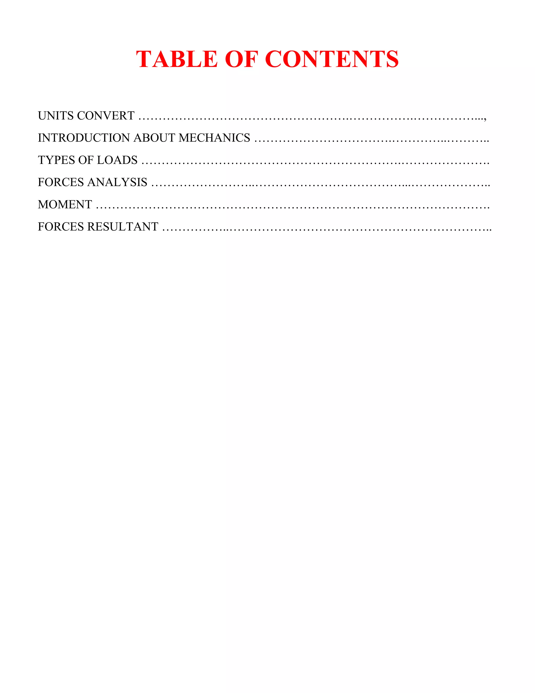 TABLE OF CONTENTS
UNITS CONVERT …………………………………………….…………….……………...,
INTRODUCTION ABOUT MECHANICS …………………………….…………..………..
TYPES OF LOADS ……………………………………………………….………………….
FORCES ANALYSIS ……………………..………………………………...………………..
MOMENT …………………………………………………………………………………….
FORCES RESULTANT ……………..………………………………………………………..
 
