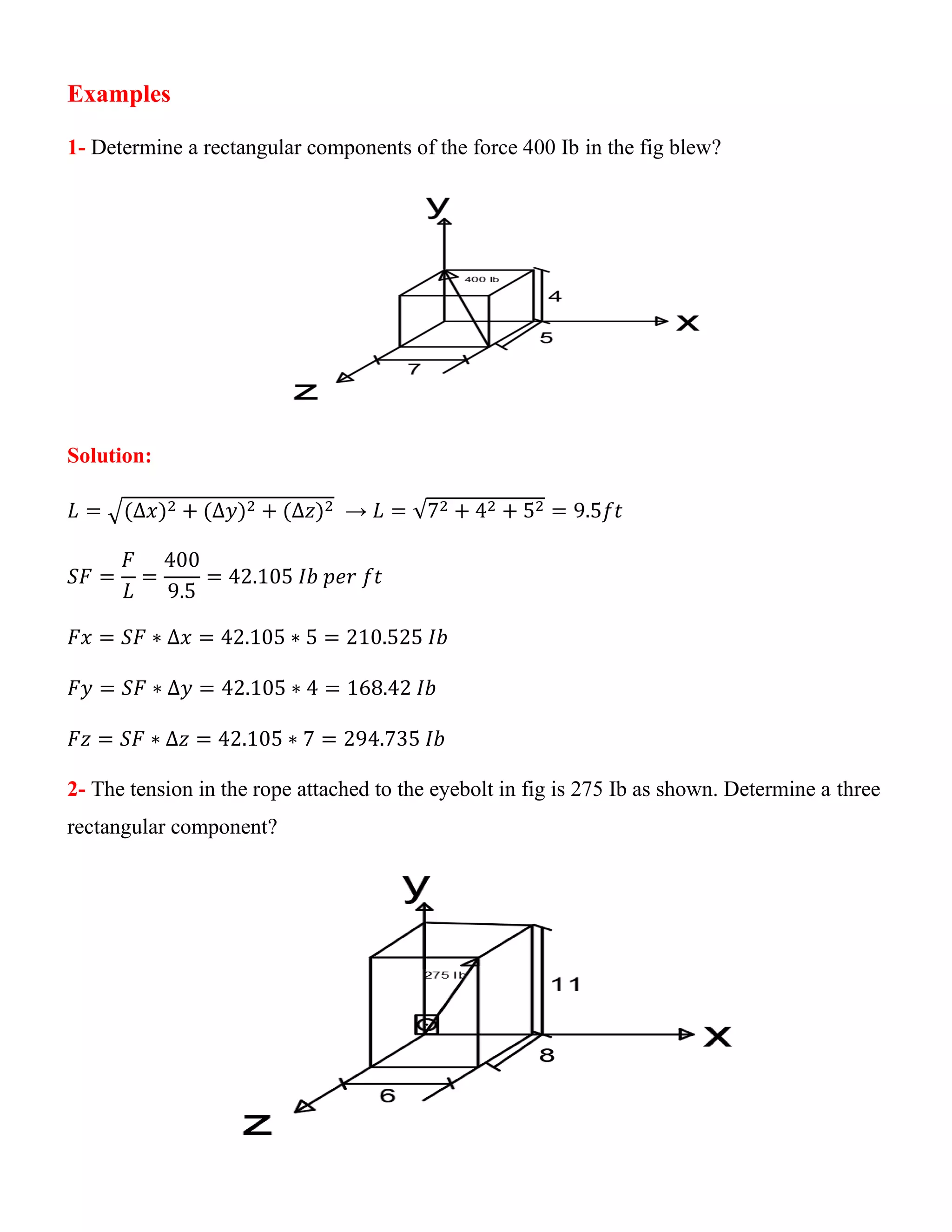 Examples
1- Determine a rectangular components of the force 400 Ib in the fig blew?
Solution:
𝐿 = √(∆𝑥)2 + (∆𝑦)2 + (∆𝑧)2 → 𝐿 = √72 + 42 + 52 = 9.5𝑓𝑡
𝑆𝐹 =
𝐹
𝐿
=
400
9.5
= 42.105 𝐼𝑏 𝑝𝑒𝑟 𝑓𝑡
𝐹𝑥 = 𝑆𝐹 ∗ ∆𝑥 = 42.105 ∗ 5 = 210.525 𝐼𝑏
𝐹𝑦 = 𝑆𝐹 ∗ ∆𝑦 = 42.105 ∗ 4 = 168.42 𝐼𝑏
𝐹𝑧 = 𝑆𝐹 ∗ ∆𝑧 = 42.105 ∗ 7 = 294.735 𝐼𝑏
2- The tension in the rope attached to the eyebolt in fig is 275 Ib as shown. Determine a three
rectangular component?
 