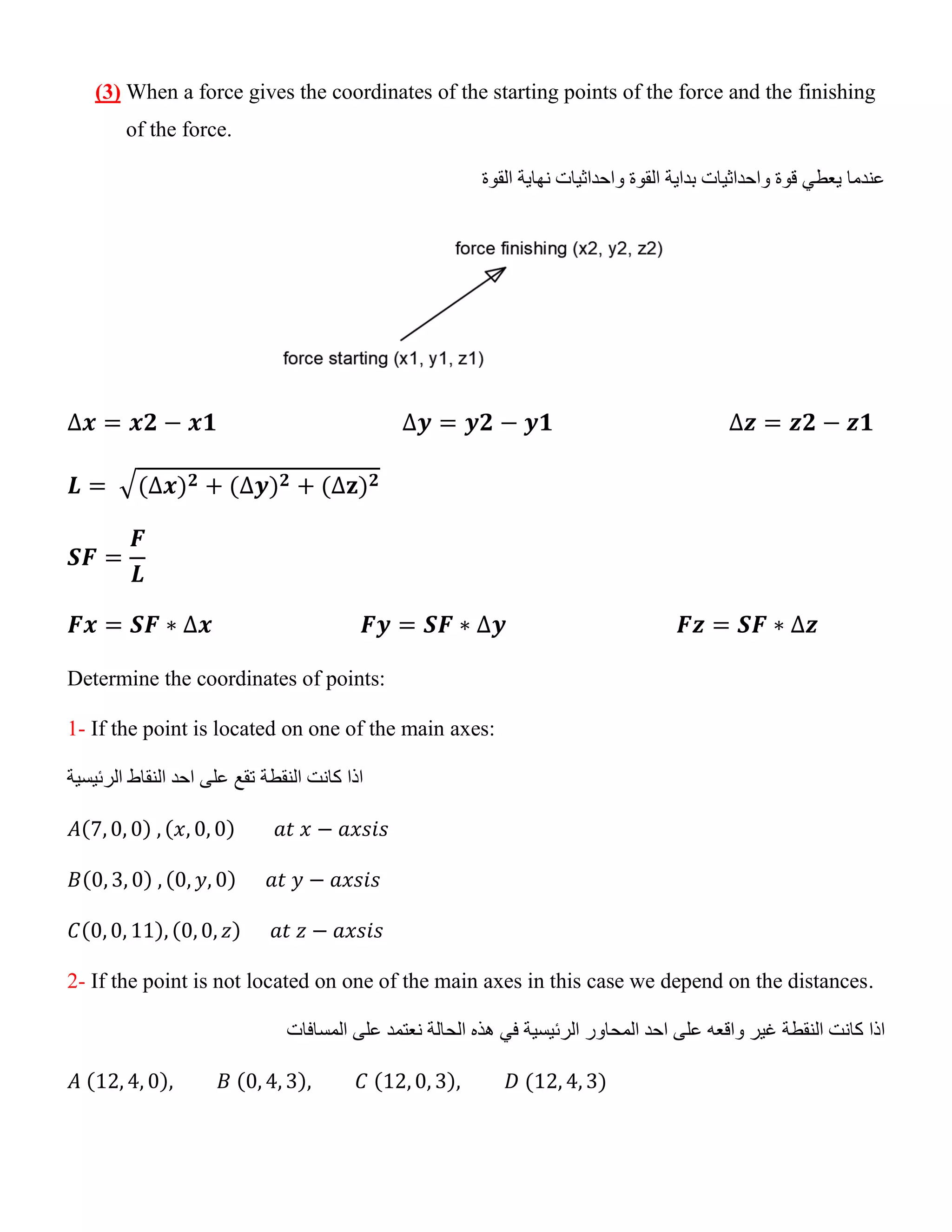 (3) When a force gives the coordinates of the starting points of the force and the finishing
of the force.
‫واحداثيات‬ ‫قوة‬ ‫يعطي‬ ‫عندما‬
‫القوة‬ ‫نهاية‬ ‫واحداثيات‬ ‫القوة‬ ‫بداية‬
∆𝒙 = 𝒙𝟐 − 𝒙𝟏 ∆𝒚 = 𝒚𝟐 − 𝒚𝟏 ∆𝒛 = 𝒛𝟐 − 𝒛𝟏
𝑳 = √(∆𝒙)𝟐 + (∆𝒚)𝟐 + (∆𝐳)𝟐
𝑺𝑭 =
𝑭
𝑳
𝑭𝒙 = 𝑺𝑭 ∗ ∆𝒙 𝑭𝒚 = 𝑺𝑭 ∗ ∆𝒚 𝑭𝒛 = 𝑺𝑭 ∗ ∆𝒛
Determine the coordinates of points:
1- If the point is located on one of the main axes:
‫كانت‬ ‫اذا‬
‫النقطة‬
‫الرئيسية‬ ‫النقاط‬ ‫احد‬ ‫على‬ ‫تقع‬
𝐴(7, 0, 0) , (𝑥, 0, 0) 𝑎𝑡 𝑥 − 𝑎𝑥𝑠𝑖𝑠
𝐵(0, 3, 0) , (0, 𝑦, 0) 𝑎𝑡 𝑦 − 𝑎𝑥𝑠𝑖𝑠
𝐶(0, 0, 11), (0, 0, 𝑧) 𝑎𝑡 𝑧 − 𝑎𝑥𝑠𝑖𝑠
2- If the point is not located on one of the main axes in this case we depend on the distances.
‫اذا‬
‫واقعه‬ ‫غير‬ ‫النقطة‬ ‫كانت‬
‫الرئ‬ ‫المحاور‬ ‫احد‬ ‫على‬
‫المسافات‬ ‫على‬ ‫نعتمد‬ ‫الحالة‬ ‫هذه‬ ‫في‬ ‫يسية‬
𝐴 (12, 4, 0), 𝐵 (0, 4, 3), 𝐶 (12, 0, 3), 𝐷 (12, 4, 3)
 