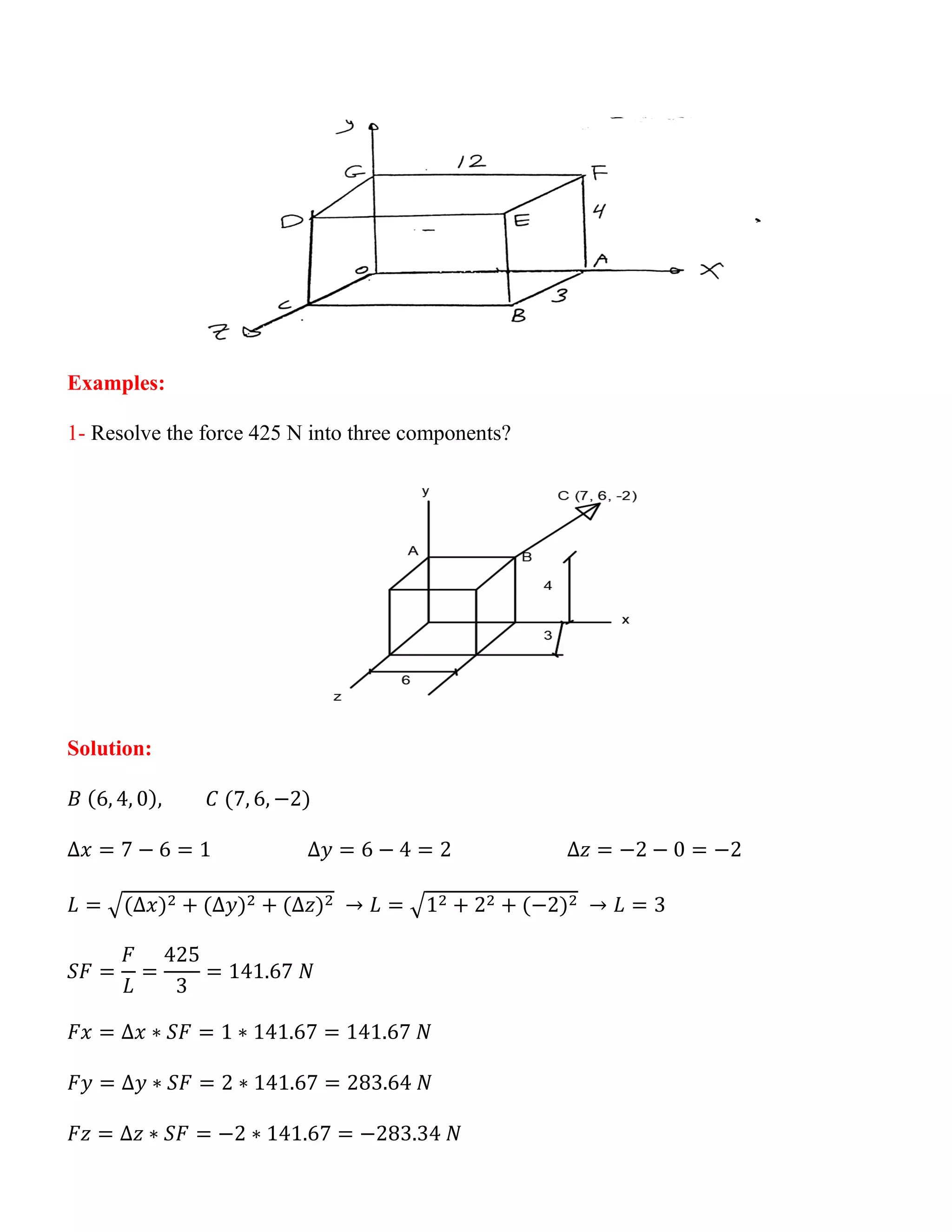 Examples:
1- Resolve the force 425 N into three components?
Solution:
𝐵 (6, 4, 0), 𝐶 (7, 6, −2)
∆𝑥 = 7 − 6 = 1 ∆𝑦 = 6 − 4 = 2 ∆𝑧 = −2 − 0 = −2
𝐿 = √(∆𝑥)2 + (∆𝑦)2 + (∆𝑧)2 → 𝐿 = √12 + 22 + (−2)2 → 𝐿 = 3
𝑆𝐹 =
𝐹
𝐿
=
425
3
= 141.67 𝑁
𝐹𝑥 = ∆𝑥 ∗ 𝑆𝐹 = 1 ∗ 141.67 = 141.67 𝑁
𝐹𝑦 = ∆𝑦 ∗ 𝑆𝐹 = 2 ∗ 141.67 = 283.64 𝑁
𝐹𝑧 = ∆𝑧 ∗ 𝑆𝐹 = −2 ∗ 141.67 = −283.34 𝑁
 
