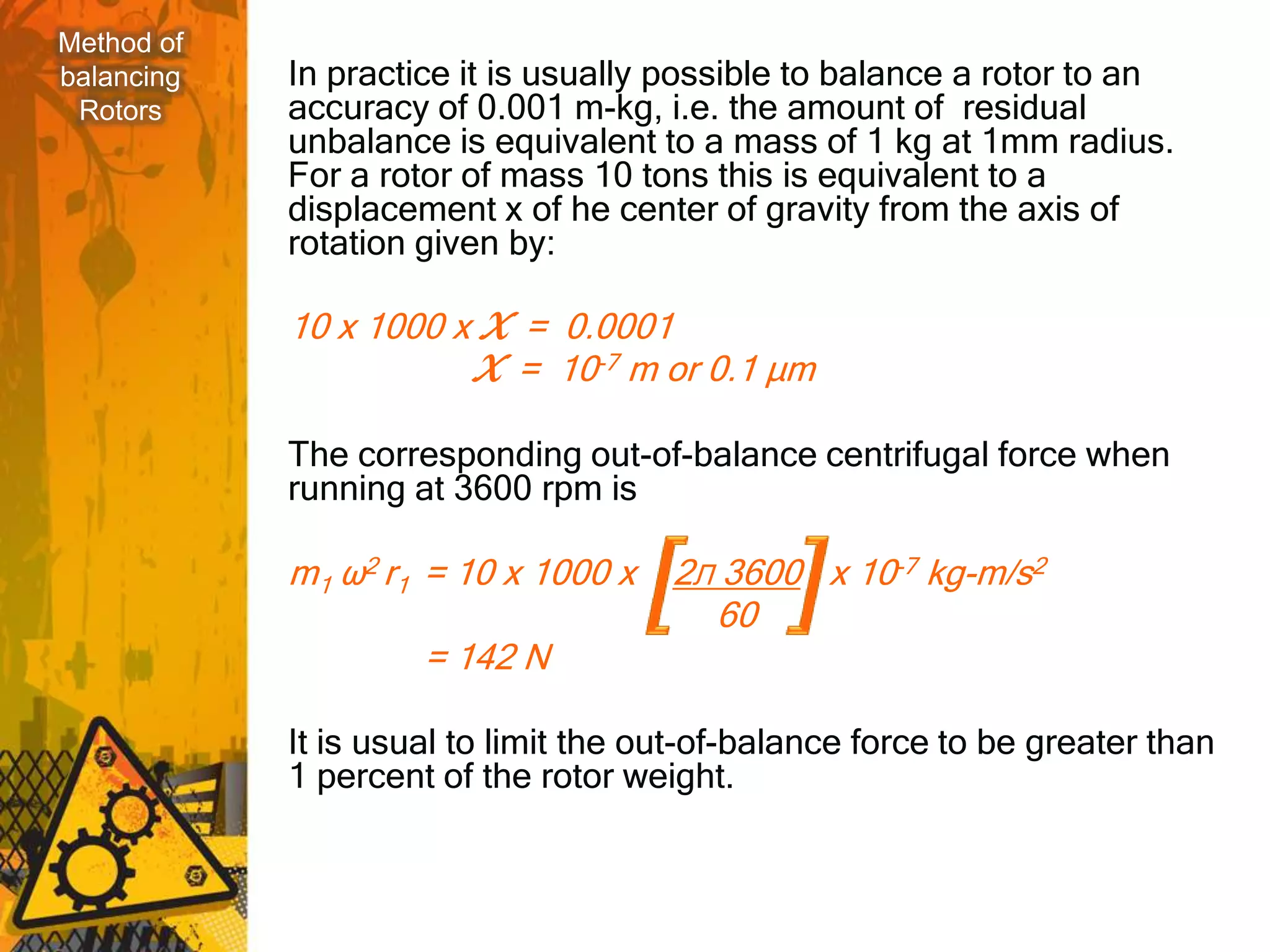 Method of
balancing   In practice it is usually possible to balance a rotor to an
 Rotors     accuracy of 0.001 m-kg, i.e. the amount of residual
            unbalance is equivalent to a mass of 1 kg at 1mm radius.
            For a rotor of mass 10 tons this is equivalent to a
            displacement x of he center of gravity from the axis of
            rotation given by:

            10 x 1000 x X = 0.0001
                       X = 10-7 m or 0.1 μm

            The corresponding out-of-balance centrifugal force when
            running at 3600 rpm is

            m1 ω2 r1 = 10 x 1000 x    2Л 3600 x 10-7 kg-m/s2
                                        60
                     = 142 N

            It is usual to limit the out-of-balance force to be greater than
            1 percent of the rotor weight.
 