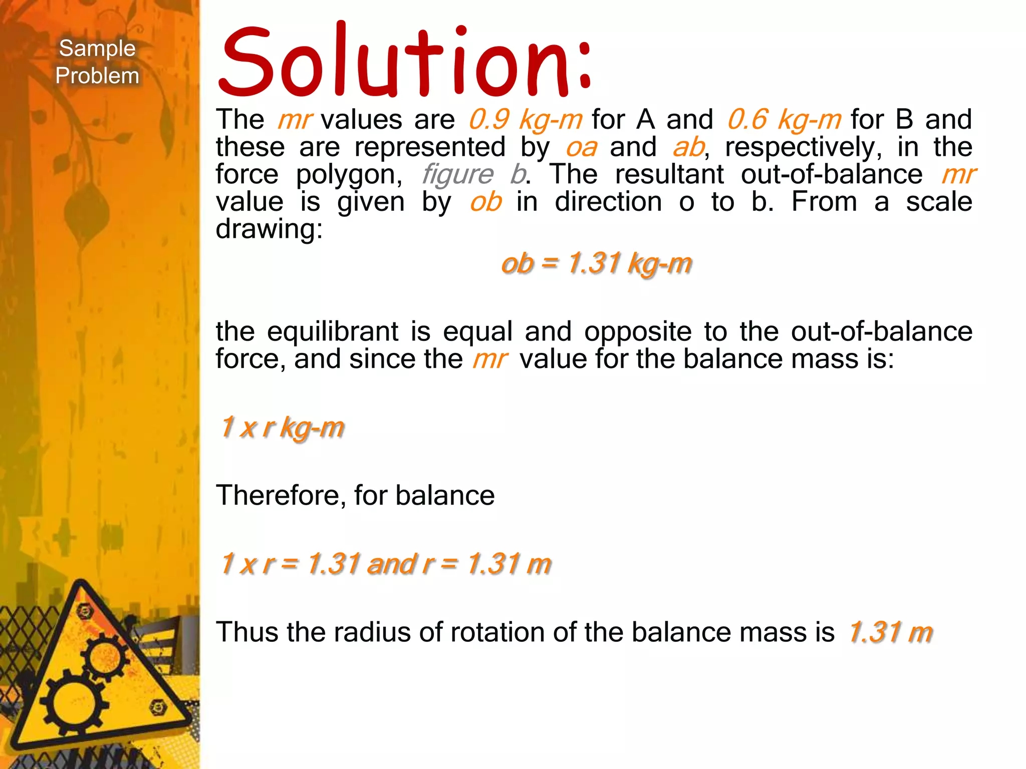 Sample
Problem   Solution:
          The mr values are 0.9 kg-m for A and 0.6 kg-m for B and
          these are represented by oa and ab, respectively, in the
          force polygon, figure b. The resultant out-of-balance mr
          value is given by ob in direction o to b. From a scale
          drawing:
                                   ob = 1.31 kg-m

          the equilibrant is equal and opposite to the out-of-balance
          force, and since the mr value for the balance mass is:

          1 x r kg-m

          Therefore, for balance

          1 x r = 1.31 and r = 1.31 m

          Thus the radius of rotation of the balance mass is 1.31 m
 