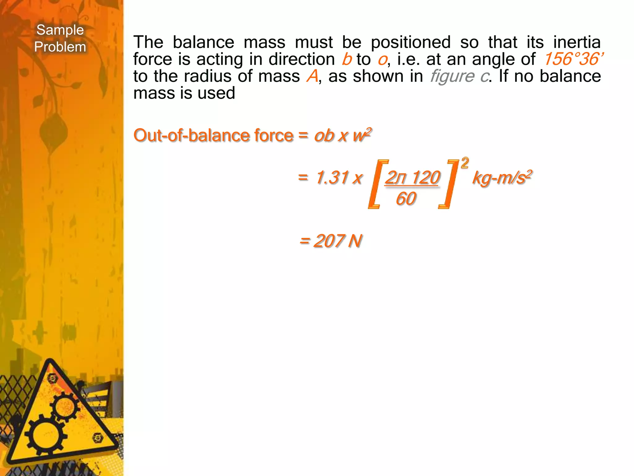 Sample
Problem   The balance mass must be positioned so that its inertia
          force is acting in direction b to o, i.e. at an angle of 156°36’
          to the radius of mass A, as shown in figure c. If no balance
          mass is used

          Out-of-balance force = ob x w2

                                = 1.31 x    2Л 120      kg-m/s2
                                             60

                                = 207 N
 
