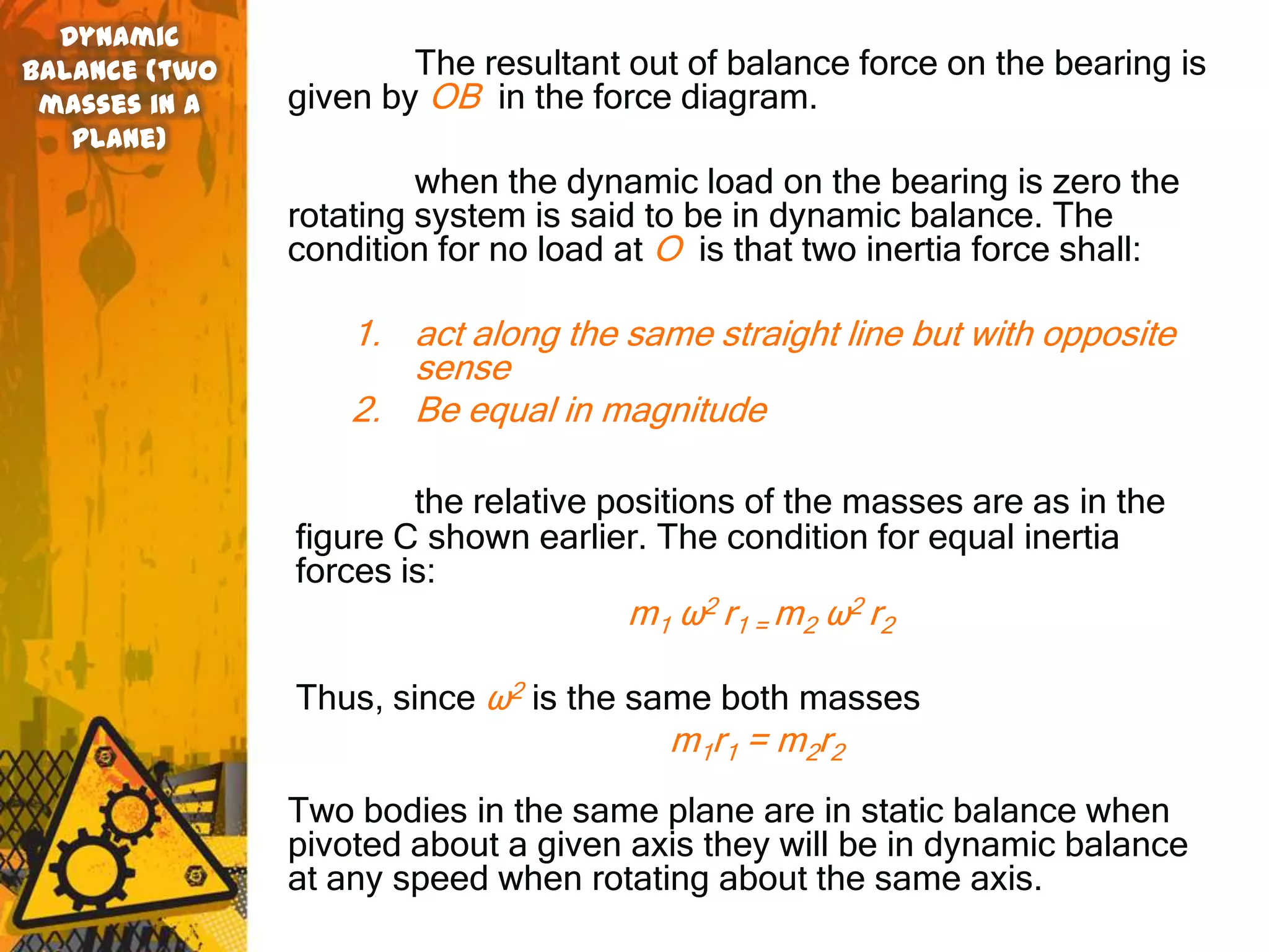 Dynamic
balance (two           The resultant out of balance force on the bearing is
 masses in a   given by OB in the force diagram.
   plane)
                        when the dynamic load on the bearing is zero the
               rotating system is said to be in dynamic balance. The
               condition for no load at O is that two inertia force shall:

                   1. act along the same straight line but with opposite
                      sense
                   2. Be equal in magnitude

                       the relative positions of the masses are as in the
               figure C shown earlier. The condition for equal inertia
               forces is:
                                     m1 ω2 r1 = m2 ω2 r2

               Thus, since ω2 is the same both masses
                                        m1r1 = m2r2
               Two bodies in the same plane are in static balance when
               pivoted about a given axis they will be in dynamic balance
               at any speed when rotating about the same axis.
 