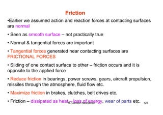 R. Ganesh Narayanan 125
Friction
•Earlier we assumed action and reaction forces at contacting surfaces
are normal
• Seen as smooth surface – not practically true
• Normal & tangential forces are important
• Tangential forces generated near contacting surfaces are
FRICTIONAL FORCES
• Sliding of one contact surface to other – friction occurs and it is
opposite to the applied force
• Reduce friction in bearings, power screws, gears, aircraft propulsion,
missiles through the atmosphere, fluid flow etc.
• Maximize friction in brakes, clutches, belt drives etc.
• Friction – dissipated as heat – loss of energy, wear of parts etc.
 