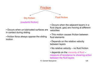 R. Ganesh Narayanan 126
Friction
Dry friction
(coulomb friction)
Fluid friction
• Occurs when un-lubricated surfaces are
in contact during sliding
• friction force always oppose the sliding
motion
• Occurs when the adjacent layers in a
fluid (liquid, gas) are moving at different
velocities
• This motion causes friction between
fluid elements
• Depends on the relative velocity
between layers
• No relative velocity – no fluid friction
• depends on the viscosity of fluid –
measure of resistance to shearing action
between the fluid layers
 