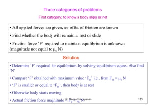 R. Ganesh Narayanan 133
Three categories of problems
• All applied forces are given, co-effts. of friction are known
• Find whether the body will remain at rest or slide
• Friction force ‘F’ required to maintain equilibrium is unknown
(magnitude not equal to µs N)
• Determine ‘F’ required for equilibrium, by solving equilibrium equns; Also find
‘N’
• Compare ‘F’ obtained with maximum value ‘Fm’ i.e., from Fm = µs N
• ‘F’ is smaller or equal to ‘Fm’, then body is at rest
• Otherwise body starts moving
• Actual friction force magnitude = Fk = µk N
Solution
First category: to know a body slips or not
 