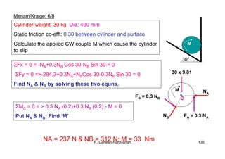 R. Ganesh Narayanan 136
Meriam/Kraige; 6/8
M
30°
Cylinder weight: 30 kg; Dia: 400 mm
Static friction co-efft: 0.30 between cylinder and surface
Calculate the applied CW couple M which cause the cylinder
to slip
30 x 9.81
NA
FA = 0.3 NANB
FB = 0.3 NB
M
C
ΣFx = 0 = -NA+0.3NB Cos 30-NB Sin 30 = 0
ΣFy = 0 =>-294.3+0.3NA+NBCos 30-0.3NB Sin 30 = 0
Find NA & NB by solving these two equns.
ΣMC = 0 = > 0.3 NA (0.2)+0.3 NB (0.2) - M = 0
Put NA & NB; Find ‘M’
NA = 237 N & NB = 312 N; M = 33 Nm
 