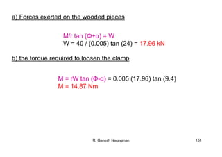 R. Ganesh Narayanan 151
a) Forces exerted on the wooded pieces
M/r tan (Φ+α) = W
W = 40 / (0.005) tan (24) = 17.96 kN
b) the torque required to loosen the clamp
M = rW tan (Φ-α) = 0.005 (17.96) tan (9.4)
M = 14.87 Nm
 