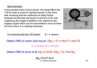 R. Ganesh Narayanan 163
In the pivoted motor mount shown, the weight W of the
175-N motor is used to maintain tension in the drive
belt. Knowing that the coefficient of static friction
between the flat belt and drums A and B is 0.40, and
neglecting the weight of platform CD, determine the
largest couple which can be transmitted to drum B when
the drive drum A is rotating clockwise.
Beer/Johnston
For impending belt slip: CW rotation β = π radians
Obtain FBD of motor and mount; ΣMD = 0 => find T1 and T2
Obtain FBD of drum at B; MB in CCW; ΣMB = 0; Find MB
T1 = 54.5 N, T2 = 191.5 N
MB=10.27 N.m
 