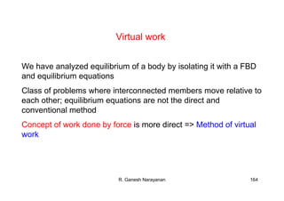 R. Ganesh Narayanan 164
Virtual work
We have analyzed equilibrium of a body by isolating it with a FBD
and equilibrium equations
Class of problems where interconnected members move relative to
each other; equilibrium equations are not the direct and
conventional method
Concept of work done by force is more direct => Method of virtual
work
 