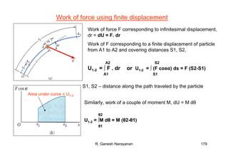 R. Ganesh Narayanan 179
Work of force using finite displacement
Work of force F corresponding to infinitesimal displacement,
dr = dU = F. dr
Work of F corresponding to a finite displacement of particle
from A1 to A2 and covering distances S1, S2,
U1-2 = ∫ F . dr or U1-2 = ∫ (F cosα) ds = F (S2-S1)
A2
A1
S2
S1
S1, S2 – distance along the path traveled by the particle
Area under curve = U1-2
Similarly, work of a couple of moment M, dU = M dθ
U1-2 = ∫M dθ = M (θ2-θ1)
θ2
θ1
 