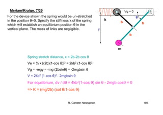 R. Ganesh Narayanan 186
Meriam/Kraige, 7/39
For the device shown the spring would be un-stretched
in the position θ=0. Specify the stiffness k of the spring
which will establish an equilibrium position θ in the
vertical plane. The mass of links are negligible.
Spring stretch distance, x = 2b-2b cos θ
Ve = ½ k [(2b)(1-cos θ)]2 = 2kb2 (1-cos θ)2
Vg = -mgy = -mg (2bsinθ) = -2mgbsin θ
V = 2kb2 (1-cos θ)2 - 2mgbsin θ
For equilibrium, dv / dθ = 4kb2(1-cos θ) sin θ - 2mgb cosθ = 0
=> K = (mg/2b) (cot θ/1-cos θ)
k
b b
b
θ
m
y
Vg = 0
 