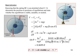 R. Ganesh Narayanan 188
Knowing that the spring BC is un-stretched when θ = 0,
determine the position or positions of equilibrium and state
whether the equilibrium is stable, unstable, or neutral.
Beer/Johnston
( ) ( )θθ cos2
2
1
2
2
1
bmgak
mgyks
VVV ge
+=
+=
+=
( )( )
( )( )( )
θ
θθθ
θθ
θ
8699.0
m3.0sm81.9kg10
m08.0mkN4
sin
sin0
2
22
2
=
==
−==
mgb
ka
mgbka
d
dV
°=== 7.51rad902.00 θθ
 
