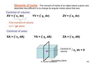R. Ganesh Narayanan 192
XV = (∫ xc dv) YV = (∫ yc dv) ZV = (∫ zc dv)
Centroid of volume:
XA = (∫ xc dA) YA = (∫ yc dA) ZA = (∫ zc dA)
Centroid of area:
Moments of inertia : The moment of inertia of an object about a given axis
describes how difficult it is to change its angular motion about that axis.
First moment of volume
w.r.t. ‘yz’ plane
Symmetry plane
Centroid of
volume
∫ xc dv = 0
 