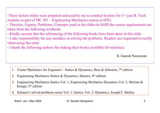 Batch: Jan - May 2008 R. Ganesh Narayanan 2
-These lecture slides were prepared and used by me to conduct lectures for 1st year B. Tech.
students as part of ME 101 – Engineering Mechanics course at IITG.
- Theories, Figures, Problems, Concepts used in the slides to fulfill the course requirements are
taken from the following textbooks
- Kindly assume that the referencing of the following books have been done in this slide
- I take responsibility for any mistakes in solving the problems. Readers are requested to rectify
when using the same
- I thank the following authors for making their books available for reference
R. Ganesh Narayanan
1. Vector Mechanics for Engineers – Statics & Dynamics, Beer & Johnston; 7th edition
2. Engineering Mechanics Statics & Dynamics, Shames; 4th edition
3. Engineering Mechanics Statics Vol. 1, Engineering Mechanics Dynamics Vol. 2, Meriam &
Kraige; 5th edition
4. Schaum’s solved problems series Vol. 1: Statics; Vol. 2: Dynamics, Joseph F. Shelley
 