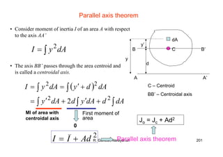 R. Ganesh Narayanan 201
Parallel axis theorem
• Consider moment of inertia I of an area A with respect
to the axis AA’
∫= dAyI 2
• The axis BB’ passes through the area centroid and
is called a centroidal axis.
( )
∫∫∫
∫∫
+′+′=
+′==
dAddAyddAy
dAdydAyI
22
22
2
2
AdII +=
dA
A A’
y
CB B’
d
y’
C – Centroid
BB’ – Centroidal axis
MI of area with
centroidal axis
0
Parallel axis theorem
Jo = Jc + Ad2
First moment of
area
 