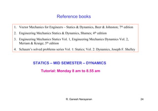 R. Ganesh Narayanan 24
STATICS – MID SEMESTER – DYNAMICS
Tutorial: Monday 8 am to 8.55 am
1. Vector Mechanics for Engineers – Statics & Dynamics, Beer & Johnston; 7th edition
2. Engineering Mechanics Statics & Dynamics, Shames; 4th edition
3. Engineering Mechanics Statics Vol. 1, Engineering Mechanics Dynamics Vol. 2,
Meriam & Kraige; 5th edition
4. Schaum’s solved problems series Vol. 1: Statics; Vol. 2: Dynamics, Joseph F. Shelley
Reference books
 