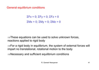 R. Ganesh Narayanan 41
General equilibrium conditions
ΣFx = 0; ΣFy = 0; ΣFz = 0
ΣMx = 0; ΣMy = 0; ΣMz = 0
⇒These equations can be used to solve unknown forces,
reactions applied to rigid body
⇒For a rigid body in equilibrium, the system of external forces will
impart no translational, rotational motion to the body
⇒Necessary and sufficient equilibrium conditions
 