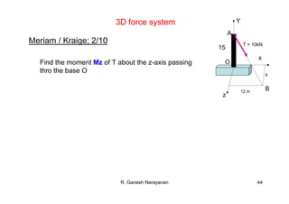 R. Ganesh Narayanan 44
Meriam / Kraige; 2/10
z
x
12 m
9
B
O
A
15
T = 10kN
Y
Find the moment Mz of T about the z-axis passing
thro the base O
3D force system
 