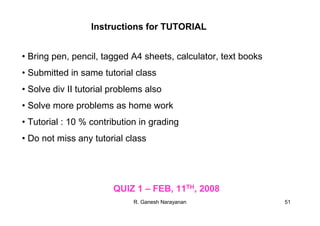 R. Ganesh Narayanan 51
Instructions for TUTORIAL
• Bring pen, pencil, tagged A4 sheets, calculator, text books
• Submitted in same tutorial class
• Solve div II tutorial problems also
• Solve more problems as home work
• Tutorial : 10 % contribution in grading
• Do not miss any tutorial class
QUIZ 1 – FEB, 11TH, 2008
 