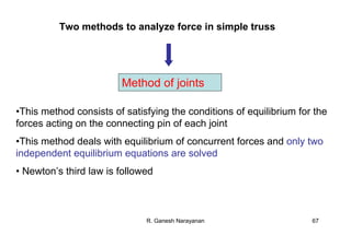 R. Ganesh Narayanan 67
Method of joints
•This method consists of satisfying the conditions of equilibrium for the
forces acting on the connecting pin of each joint
•This method deals with equilibrium of concurrent forces and only two
independent equilibrium equations are solved
• Newton’s third law is followed
Two methods to analyze force in simple truss
 