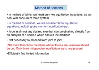 R. Ganesh Narayanan 78
Method of sections
• In method of joints, we need only two equilibrium equations, as we
deal with concurrent force system
• In method of sections, we will consider three equilibrium
equations, including one moment equilibrium eqn.
• force in almost any desired member can be obtained directly from
an analysis of a section which has cut the member
• Not necessary to proceed from joint to joint
•Not more than three members whose forces are unknown should
be cut. Only three independent equilibrium eqns. are present
•Efficiently find limited information
 