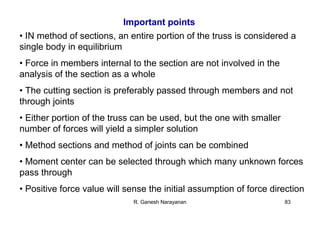 R. Ganesh Narayanan 83
Important points
• IN method of sections, an entire portion of the truss is considered a
single body in equilibrium
• Force in members internal to the section are not involved in the
analysis of the section as a whole
• The cutting section is preferably passed through members and not
through joints
• Either portion of the truss can be used, but the one with smaller
number of forces will yield a simpler solution
• Method sections and method of joints can be combined
• Moment center can be selected through which many unknown forces
pass through
• Positive force value will sense the initial assumption of force direction
 