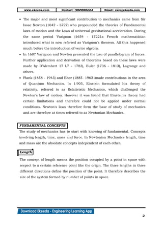 www.ekeeda.com Contact : 9029006464 Email : care@ekeeda.com
2
 The major and most significant contribution to mechanics came from Sir
Issac Newton (1642 - L727) who propounded the theories of Fundamental
laws of motion and the Lows of universal gravitational acceleration. During
the same period Varignon (1654 - 17221a French mathematician
introduced what is now referred as Varignon's theorem. All this happened
much before the introduction of vector algebra.
 In 1687 Varignon and Newton presented the Lau of parallelogram of forces.
Further application and derivation of theorems based on these laws were
made by D’Alembert 17 L7 - 1783), Euler (1736 - 1813), Lagrange and
others.
 Plank (1858 - 1943) and Bhor (1885- 19621made contributions in the area
of Quantum Mechanics. In 1.905, Einstein formulated his theory of
relativity, referred to as Relativistic Mechanics, which challenged the
Newton's law of motion. However it was found that Einstein's theory had
certain limitations and therefore could not be applied under normal
conditions. Newton's laws therefore form the base of study of mechanics
and are therefore at times referred to as Newtonian Mechanics.
FUNDAMENTAL CONCEPTS
The study of mechanics has to start with knowing of fundamental. Concepts
involving length, time, mass and force. In Newtonian Mechanics length, time
and mass are the absolute concepts independent of each other.
Length
The concept of length means the position occupied by a point in space with
respect to a certain reference point like the origin. The three lengths in three
different directions define the position of the point. It therefore describes the
size of the system formed by number of points in space.
 