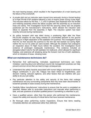 SA-022 March 2013
2
the main bearing bosses, which resulted in the fragmentation of a main bearing and
the failure of the crankshaft.
A private pilot and an instructor were injured (one seriously) during a forced landing
of a Piper PA-46-310P airplane following a loss of engine power during cruise flight.
The induction elbow for the Nos. 1, 3, and 5 cylinders was displaced from the throttle
and metering assembly where the elbow couples with the assembly by an induction
hose and clamp. The investigation found that the securing clamp was not properly
positioned per the manufacturer’s instructions, which allowed the induction tube
elbow to separate from the assembly in flight. The induction system had been
recently removed during maintenance.
An airline transport pilot was killed during a positioning flight after the Piper
PA-23-250 airplane he was flying entered an uncontrolled descent to the ground
following an in-flight separation of the stabilator trim pushrod. The investigation found
that the nut that secured the pushrod to the trim tab had backed out during flight;
neither the nut nor its cotter pin were located. Although the airplane had undergone
an inspection about 73 flight hours before the accident, the investigation found
evidence of prolonged inadequate maintenance. This evidence included an
elongated attach hole for the left stabilator trim bellcrank, which allowed for significant
freeplay, and extensive aft streaking along the forward rivet line of both stabilators,
which is indicative of loose, vibrating rivets.
What can maintenance technicians do?
Remember that well-meaning, motivated, experienced technicians can make
mistakes. Learning about and adhering to sound risk management practices can help
prevent common errors that can lead to tragic consequences.
Understand the safety hazards associated with human fatigue and strive to eliminate
fatigue contributors in your life. Fatigue has been linked to forgetfulness, poor
decision making, reduced vigilance, and other factors that can interfere with your
ability to do your job safely.
Pay particular attention to the safety and security of the items that undergo
maintenance and any surrounding components that may have been disconnected or
loosened (possibly to ease access) during that maintenance.
Carefully follow manufacturers’ instructions to ensure that the work is completed as
specified. Always refer to up-to-date instructions and manuals when performing a
task, and ask questions of another qualified person if something is unfamiliar to you.
Have a qualified person, other than the person who performed the maintenance,
inspect the safety and security of critical items that have received maintenance.
Be thorough when performing routine inspections. Ensure that items needing
immediate attention are addressed rather than deferred.
 