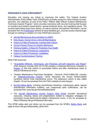 SA-022 March 2013
3
Interested in more information?
Education and training are critical to improving GA safety. The Federal Aviation
Administration (FAA) Safety Team (FAASTeam) provides access to online training courses,
seminars, and webinars as part of the FAA’s “William (Bill) O’Brien Aviation Maintenance
Technician Awards Program,” which provides mechanics with recurrent training that focuses
on accident and incident causal factors, special emphasis items, and regulatory issues. The
courses listed below (and many others), as well as seminar and webinar information, can be
accessed from the FAASTeam website at www.faasafety.gov. (Course access requires login
through an existing or creation of a free FAASTeam account.)
Aircraft Maintenance Documentation for AMTs
Dirty Dozen: Human Error in Aircraft Maintenance
Failure to Follow Procedures: Landing Gear Failure
Human Factors Primer for Aviation Mechanics
Working Healthy: 8 Steps for Protecting Your Health
Failure to Follow Procedures: Inspections
Failure to Follow Procedures: Installation
Fatigue Countermeasure Training
Other FAA resources:
“Acceptable Methods, Techniques, and Practices—Aircraft Inspection and Repair”
(FAA Advisory Circular [AC] 43-13-1B) contains a Personal Minimums Checklist in
chapter 13 that lists actions to accomplish before and after maintenance tasks to
reduce maintenance errors.
“Aviation Maintenance Technician Handbook – General” (FAA-H-8083-30), includes
an “Addendum/Human Factors,” which discusses the human factors-related
conditions behind most maintenance errors. The addendum (which is also called
chapter 14) can be accessed from the FAA’s website at www.faa.gov.
Aircraft Safety Alerts, including airworthiness directives, maintenance alerts, special
airworthiness information bulletins, and unapproved parts notifications, can be
accessed from www.faa.gov/aircraft/safety/alerts.
The Aircraft Maintenance Human Factors Web Portal provides educational
resources, including videos and presentations related to mitigation strategies for
preventing human-performance-related maintenance errors. It can be accessed at
https://hfskyway.faa.gov/hfskyway/index.aspx.
This NTSB safety alert and others can be accessed from the NTSB’s Safety Alerts web
page at www.ntsb.gov/safety/safety_alerts.html.
 