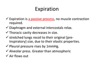 Expiration
 Expiration is a passive process, no muscle contraction
required.
 Diaphragm and external intercostals relax.
 Thoracic cavity decreases in size.
 stretched lungs recoil to their original [pre-
Inspiratory] size, due to their elastic properties.
 Pleural pressure rises by 1mmHg.
 Alveolar press. Greater than atmospheric
 Air flows out
 