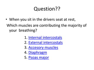 Question??
• When you sit in the drivers seat at rest,
Which muscles are contributing the majority of
your breathing?
Internal intercostals
.
1
External intercostals
.
2
muscles
Accesory
.
3
Diaphragm
.
4
major
Psoas
.
5
 