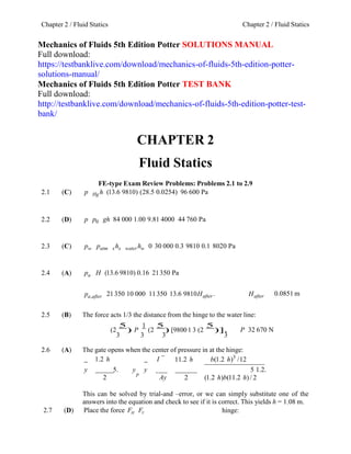 Chapter 2 / Fluid StaticsChapter 2 / Fluid Statics
Mechanics of Fluids 5th Edition Potter SOLUTIONS MANUAL
Full download:
https://testbanklive.com/download/mechanics-of-fluids-5th-edition-potter-
solutions-manual/
Mechanics of Fluids 5th Edition Potter TEST BANK
Full download:
http://testbanklive.com/download/mechanics-of-fluids-5th-edition-potter-test-
bank/
CHAPTER 2
Fluid Statics
FE-type Exam Review Problems: Problems 2.1 to 2.9
2.1 (C) p Hg h (13.6 9810) (28.5 0.0254) 96 600 Pa
2.2 (D) p p0 gh 84 000 1.00 9.81 4000 44 760 Pa
2.3 (C) pw patm xhx water hw 0 30 000 0.3 9810 0.1 8020 Pa
2.4 (A) pa H (13.6 9810) 0.16 21350 Pa
pa,after 21350 10 000 11 350 13.6 9810Hafter . Hafter 0.0851 m
2.5 (B) The force acts 1/3 the distance from the hinge to the water line:
(2
5
) P
1
(2
5
) [98001 3 (2
5
)].
3 3 3 3
P 32 670 N
2.6 (A) The gate opens when the center of pressure in at the hinge:
1.2 h I 11.2 h b(1.2 h)3
/12
y 5. y y 5 1.2.
2
p
Ay 2 (1.2 h)b(11.2 h)/ 2
This can be solved by trial-and –error, or we can simply substitute one of the
answers into the equation and check to see if it is correct. This yields h = 1.08 m.
2.7 (D) Place the force FH FV hinge:
 