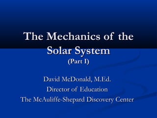 The Mechanics of theThe Mechanics of the
Solar SystemSolar System
(Part I)(Part I)
David McDonald, M.Ed.David McDonald, M.Ed.
Director of EducationDirector of Education
The McAuliffe-Shepard Discovery CenterThe McAuliffe-Shepard Discovery Center
 